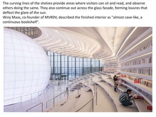 The curving lines of the shelves provide areas where visitors can sit and read, and observe
others doing the same. They also continue out across the glass facade, forming louvres that
deflect the glare of the sun.
Winy Maas, co-founder of MVRDV, described the finished interior as "almost cave-like, a
continuous bookshelf".
 