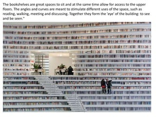 The bookshelves are great spaces to sit and at the same time allow for access to the upper
floors. The angles and curves are meant to stimulate different uses of the space, such as
reading, walking, meeting and discussing. Together they form the 'eye' of the building: to see
and be seen."
 