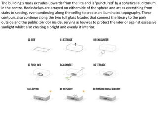 The building’s mass extrudes upwards from the site and is ‘punctured’ by a spherical auditorium
in the centre. Bookshelves are arrayed on either side of the sphere and act as everything from
stairs to seating, even continuing along the ceiling to create an illuminated topography. These
contours also continue along the two full glass facades that connect the library to the park
outside and the public corridor inside, serving as louvres to protect the interior against excessive
sunlight whilst also creating a bright and evenly lit interior.
 