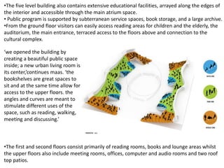 •The five level building also contains extensive educational facilities, arrayed along the edges of
the interior and accessible through the main atrium space.
• Public program is supported by subterranean service spaces, book storage, and a large archive.
•From the ground floor visitors can easily access reading areas for children and the elderly, the
auditorium, the main entrance, terraced access to the floors above and connection to the
cultural complex.
•The first and second floors consist primarily of reading rooms, books and lounge areas whilst
the upper floors also include meeting rooms, offices, computer and audio rooms and two roof
top patios.
‘we opened the building by
creating a beautiful public space
inside; a new urban living room is
its center,’continues maas. ‘the
bookshelves are great spaces to
sit and at the same time allow for
access to the upper floors. the
angles and curves are meant to
stimulate different uses of the
space, such as reading, walking,
meeting and discussing.’
 