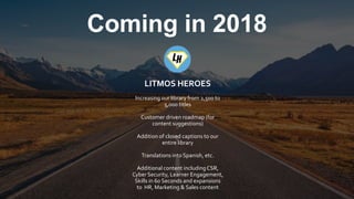 © 2017 CallidusCloud – All rights reserved. | 6
Coming in 2018
LITMOS HEROES
Increasing our library from 2,500 to
5,000 titles
Customer driven roadmap (for
content suggestions)
Addition of closed captions to our
entire library
Translations into Spanish, etc.
Additional content includingCSR,
Cyber Security, Learner Engagement,
Skills in 60 Seconds and expansions
to HR, Marketing & Sales content
 