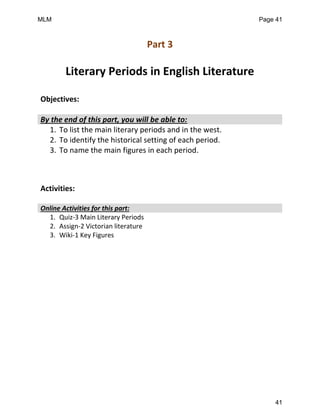 Part 3
Literary Periods in English Literature
Objectives:
By the end of this part, you will be able to:
1. To list the main literary periods and in the west.
2. To identify the historical setting of each period.
3. To name the main figures in each period.
Activities:
Online Activities for this part:
1. Quiz-3 Main Literary Periods
2. Assign-2 Victorian literature
3. Wiki-1 Key Figures
MLM Page 41
41
 