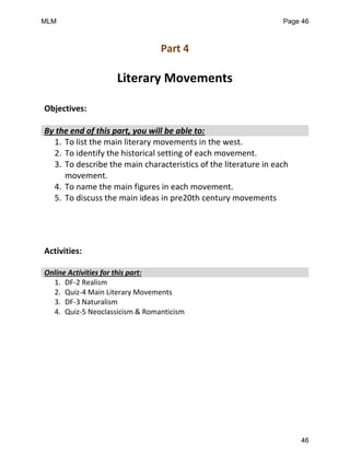 Part 4
Literary Movements
Objectives:
By the end of this part, you will be able to:
1. To list the main literary movements in the west.
2. To identify the historical setting of each movement.
3. To describe the main characteristics of the literature in each
movement.
4. To name the main figures in each movement.
5. To discuss the main ideas in pre20th century movements
Activities:
Online Activities for this part:
1. DF-2 Realism
2. Quiz-4 Main Literary Movements
3. DF-3 Naturalism
4. Quiz-5 Neoclassicism & Romanticism
MLM Page 46
46
 