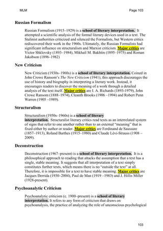 Russian Formalism
Russian Formalism (1915–1929) is a school of literary interpretation. It
attempted a scientific analysis of the formal literary devices used in a text. The
Stalinist authorities criticized and silenced the Formalists, but Western critics
rediscovered their work in the 1960s. Ultimately, the Russian Formalists had
significant influence on structuralism and Marxist criticism. Major critics are
Victor Shklovsky (1893–1984), Mikhail M. Bakhtin (1895–1975) and Roman
Jakobson (1896–1982)
New Criticism
New Criticism (1930s–1960s) is a school of literary interpretation. Coined in
John Crowe Ransom’s The New Criticism (1941), this approach discourages the
use of history and biography in interpreting a literary work. Instead, it
encourages readers to discover the meaning of a work through a detailed
analysis of the text itself. Major critics are I. A. Richards (1893-1979), John
Crowe Ransom (1888–1974), Cleanth Brooks (1906 –1994) and Robert Penn
Warren (1905 –1989).
Structuralism
Structuralism (1950s–1960s) is a school of literary
interpretation. Structuralist literary critics read texts as an interrelated system
of signs that refer to one another rather than to an external “meaning” that is
fixed either by author or reader. Major critics are Ferdinand de Saussure
(1857–1913), Roland Barthes (1915–1980) and Claude Lévi-Strauss (1908 –
2009).
Deconstruction
Deconstruction (1967–present) is a school of literary interpretation. It is a
philosophical approach to reading that attacks the assumption that a text has a
single, stable meaning. It suggests that all interpretation of a text simply
constitutes further texts, which means there is no “outside the text” at all.
Therefore, it is impossible for a text to have stable meaning. Major critics are
Jacques Derrida (1930–2004), Paul de Man (1919 –1983) and J. Hillis Miller
(1928-present).
Psychoanalytic Criticism
Psychoanalytic criticism (c. 1900–present) is a school of literary
interpretation. It refers to any form of criticism that draws on
psychoanalysis, the practice of analyzing the role of unconscious psychological
MLM Page 103
103
 
