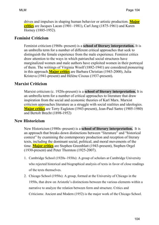 drives and impulses in shaping human behavior or artistic production. Major
critics are Jacques Lacan (1901–1981), Carl Jung (1875-1961) and Karen
Horney (1885-1952).
Feminist Criticism
Feminist criticism (1960s–present) is a school of literary interpretation. It is
an umbrella term for a number of different critical approaches that seek to
distinguish the female experience from the male experience. Feminist critics
draw attention to the ways in which patriarchal social structures have
marginalized women and male authors have exploited women in their portrayal
of them. The writings of Virginia Woolf (1882-1941) are considered pioneering
in this approach.Major critics are Barbara Christian (1943-2000), Julia
Kristeva (1941-present) and Hélène Cixous (1937-present).
Marxist Criticism
Marxist criticism (c. 1920s-present) is a school of literary interpretation. It is
an umbrella term for a number of critical approaches to literature that draw
inspiration from the social and economic theories of Karl Marx. Marxist
criticism approaches literature as a struggle with social realities and ideologies.
Major critics are Terry Eagleton (1943-present), Jean-Paul Sartre (1905-1980)
and Bertolt Brecht (1898-1952)
New Historicism
New Historicism (1980s–present) is a school of literary interpretation. It is
an approach that breaks down distinctions between “literature” and “historical
context” by examining the contemporary production and reception of literary
texts, including the dominant social, political, and moral movements of the
time. Major critics are Stephen Greenblatt (1943-present), Stephen Orgel
(1930-present) and Peter Thornton (1925-2007).
1. Cambridge School (1920s–1930s): A group of scholars at Cambridge University
who rejected historical and biographical analysis of texts in favor of close readings
of the texts themselves.
2. Chicago School (1950s): A group, formed at the University of Chicago in the
1950s, that drew on Aristotle’s distinctions between the various elements within a
narrative to analyze the relation between form and structure. Critics and
Criticisms: Ancient and Modern (1952) is the major work of the Chicago School.
MLM Page 104
104
 