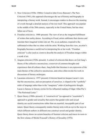 3. New Criticism (1930s–1960s): Coined in John Crowe Ransom’s The New
Criticism (1941), this approach discourages the use of history and biography in
interpreting a literary work. Instead, it encourages readers to discover the meaning
of a work through a detailed analysis of the text itself. This approach was popular
in the middle of the 20th century, especially in the United States, but has since
fallen out of favor.
4. Freudian criticism (c. 1900–present): The view of art as the imagined fulfillment
of wishes that reality denies. According to Freud, artists sublimate their desires and
translate their imagined wishes into art. We, as an audience, respond to the
sublimated wishes that we share with the artist. Working from this view, an artist’s
biography becomes a useful tool in interpreting his or her work. “Freudian
criticism” is also used as a term to describe the analysis of Freudian images within
a work of art.
5. Jungian criticism (1920s–present): A school of criticism that draws on Carl Jung’s
theory of the collective unconscious, a reservoir of common thoughts and
experiences that all cultures share. Jung holds that literature is an expression of the
main themes of the collective unconscious, and critics often invoke his work in
discussions of literary archetypes.
6. Lacanian criticism (c. 1977–present): Criticism based on Jacques Lacan’s view
that the unconscious, and our perception of ourselves, is shaped in the “symbolic”
order of language rather than in the “imaginary” order of prelinguistic thought.
Lacan is famous in literary circles for his influential reading of Edgar Allan Poe’s
“The Purloined Letter.”
7. Queer theory (1980s–present): A “constructivist” (as opposed to “essentialist”)
approach to gender and sexuality that asserts that gender roles and sexual
identity are social constructions rather than an essential, inescapable part of our
nature. Queer theory consequently studies literary texts with an eye to the ways in
which different authors in different eras construct sexual and gender identity.
Queer theory draws on certain branches of feminist criticism and traces its roots to
the first volume of Michel Foucault’s History of Sexuality (1976).
MLM Page 105
105
 