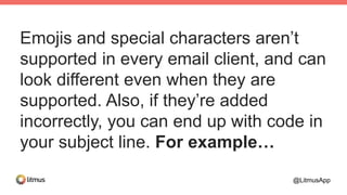 Emojis and special characters aren’t
supported in every email client, and can
look different even when they are
supported. Also, if they’re added
incorrectly, you can end up with code in
your subject line. For example…
@LitmusApp
 