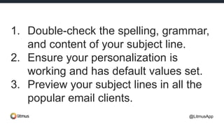 1. Double-check the spelling, grammar,
and content of your subject line.
2. Ensure your personalization is
working and has default values set.
3. Preview your subject lines in all the
popular email clients.
@LitmusApp
 