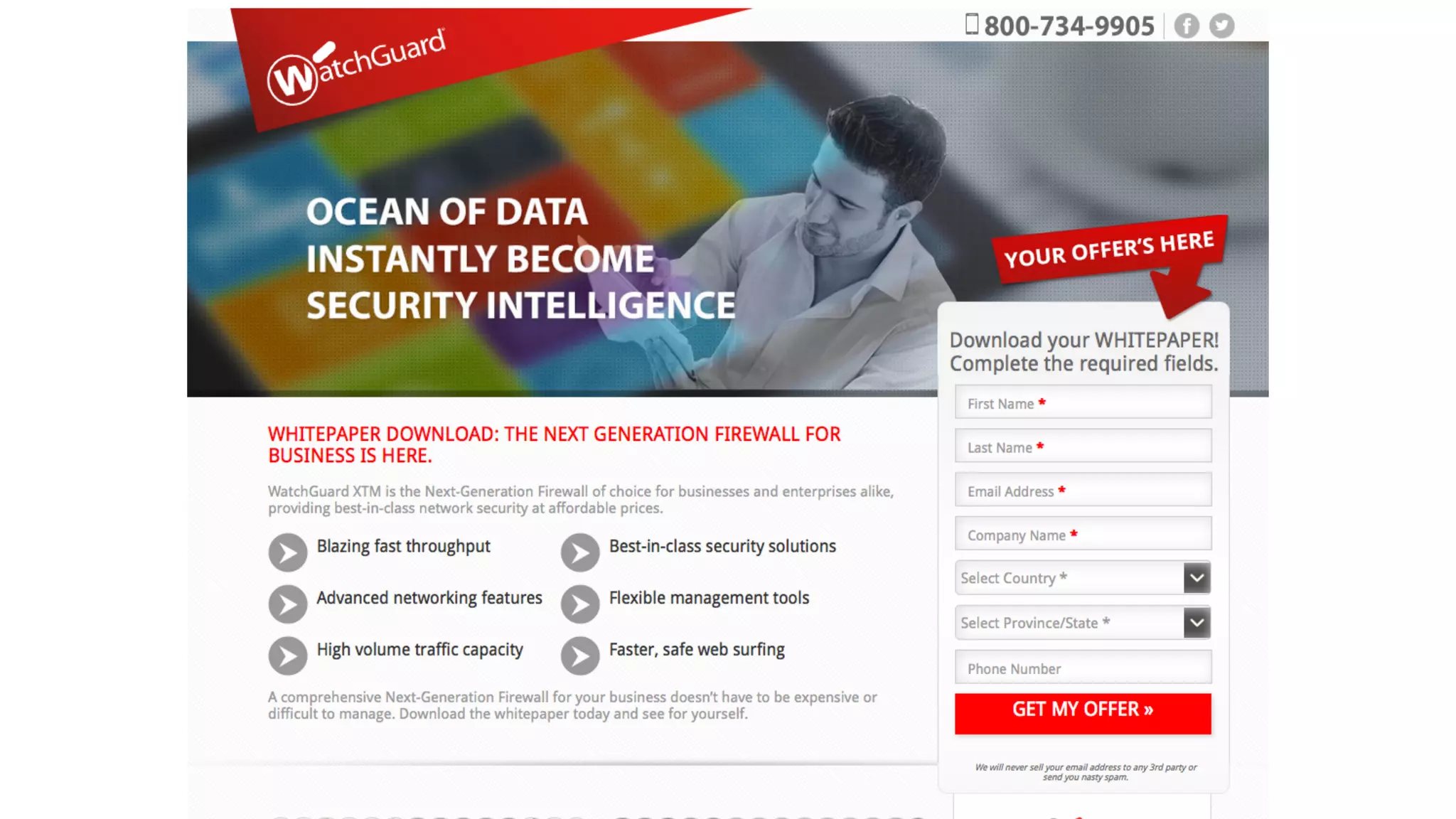 Page Element Content Score
Headline Ocean of data instantly become security intelligence
Subhead Whitepaper download: the next generation ﬁrewall is here
Hero shot Photo of a man holding some paper which is obscured
Intro
Watchguard XTM is the next generation ﬁrewall of choice for businesses
and enterprises alike providing best in class network security at affordable
prices.
Bullets Blazing fast throughput
Bullets Advanced networking features
Form header Download your whitepaper! Complete the required ﬁelds
Testimonial It’s about the product not the value in the whitepaper
Form ﬁelds Country, province/state, phone number
Why About the product, not the form goal which is whitepaper
Privacy statement sell, nasty, spam
Call-to-Action Get my offer
TOTAL 0/24
 