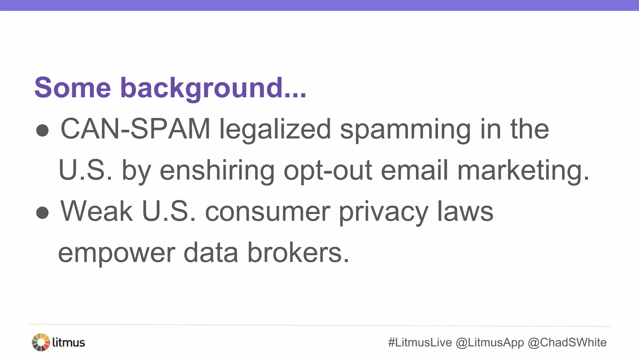 #LitmusLive @LitmusApp @ChadSWhite
Some background...
● CAN-SPAM legalized spamming in the
U.S. by enshiring opt-out email marketing.
● Weak U.S. consumer privacy laws
empower data brokers.
 