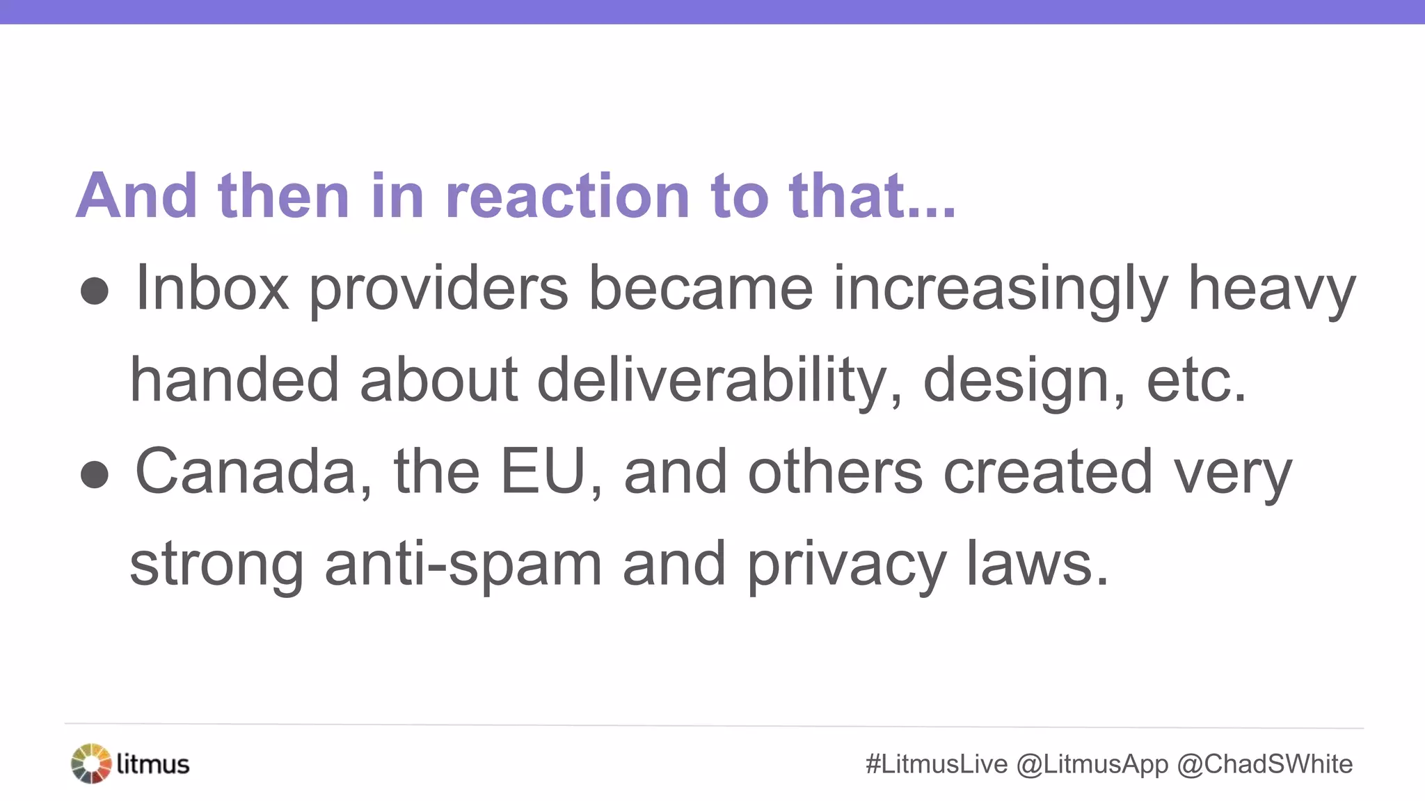 #LitmusLive @LitmusApp @ChadSWhite
And then in reaction to that...
● Inbox providers became increasingly heavy
handed about deliverability, design, etc.
● Canada, the EU, and others created very
strong anti-spam and privacy laws.
 