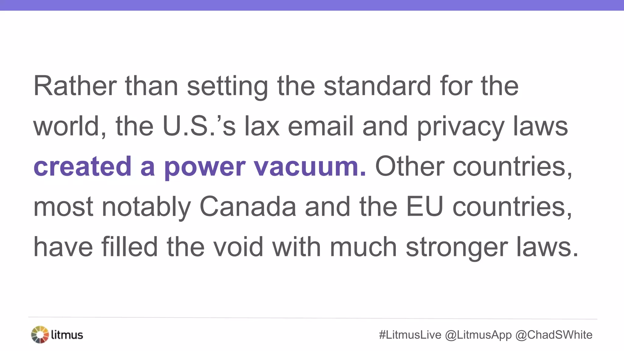 #LitmusLive @LitmusApp @ChadSWhite
Rather than setting the standard for the
world, the U.S.’s lax email and privacy laws
created a power vacuum. Other countries,
most notably Canada and the EU countries,
have filled the void with much stronger laws.
 
