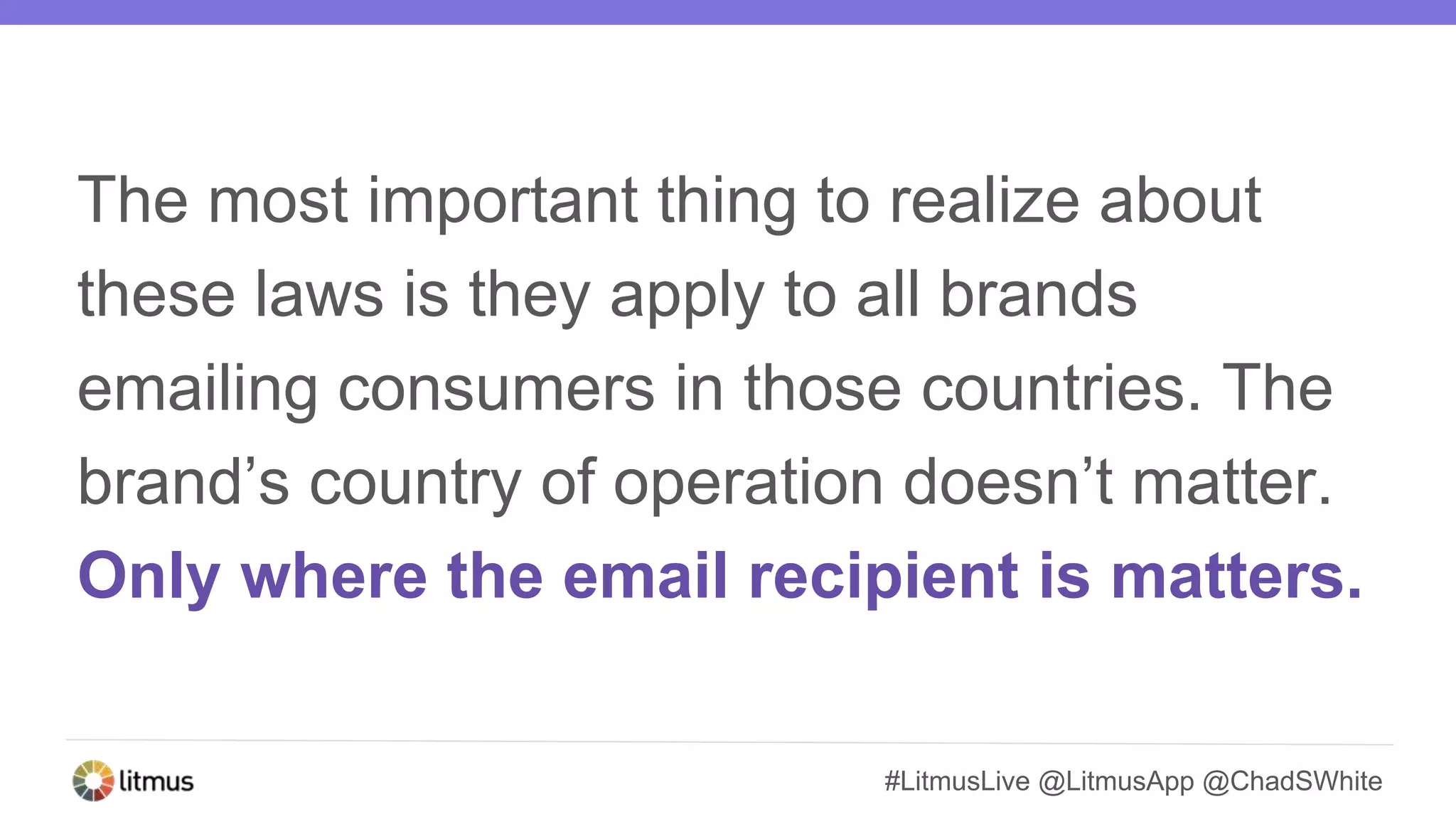 #LitmusLive @LitmusApp @ChadSWhite
The most important thing to realize about
these laws is they apply to all brands
emailing consumers in those countries. The
brand’s country of operation doesn’t matter.
Only where the email recipient is matters.
 