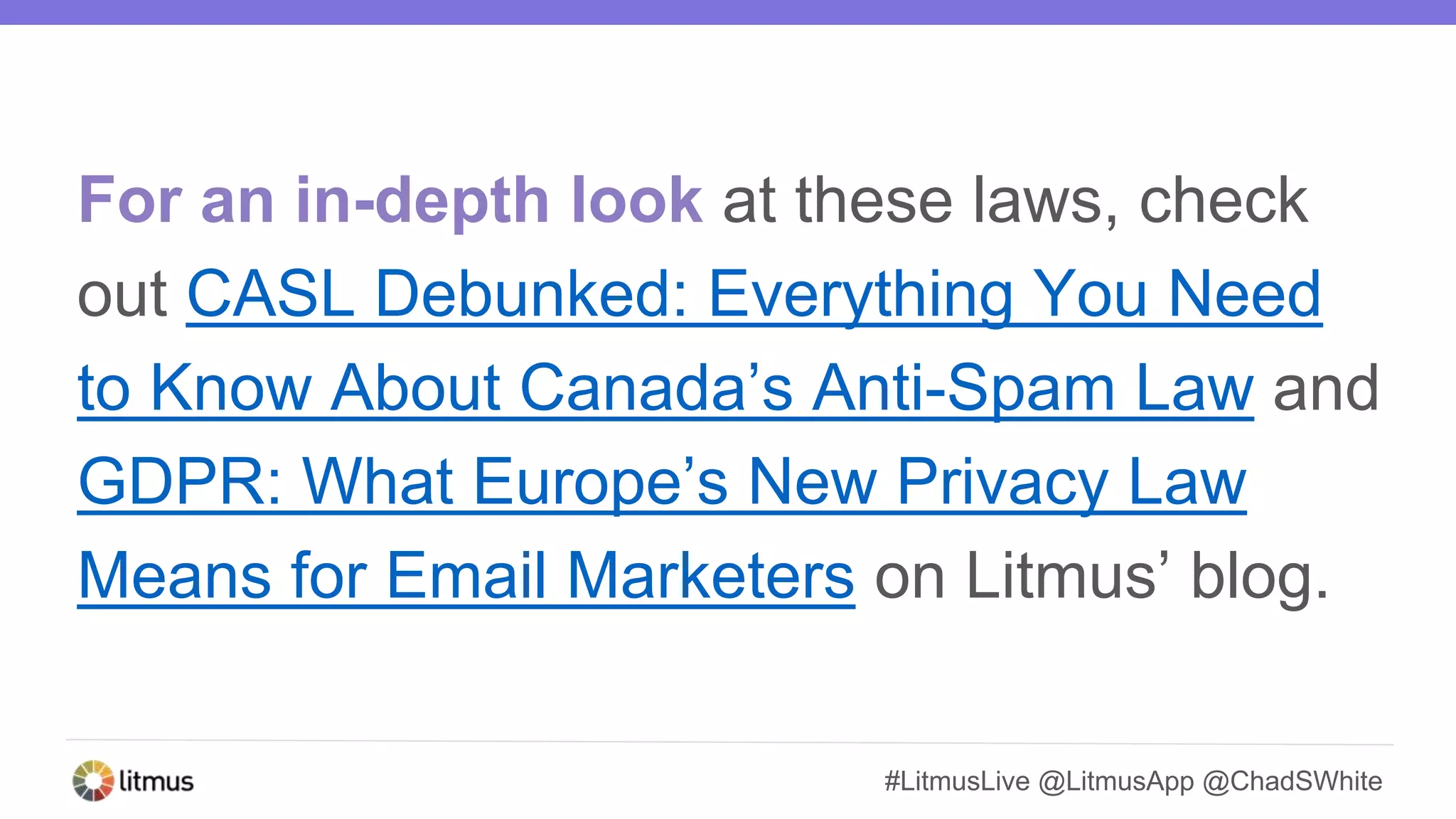 #LitmusLive @LitmusApp @ChadSWhite
For an in-depth look at these laws, check
out CASL Debunked: Everything You Need
to Know About Canada’s Anti-Spam Law and
GDPR: What Europe’s New Privacy Law
Means for Email Marketers on Litmus’ blog.
 