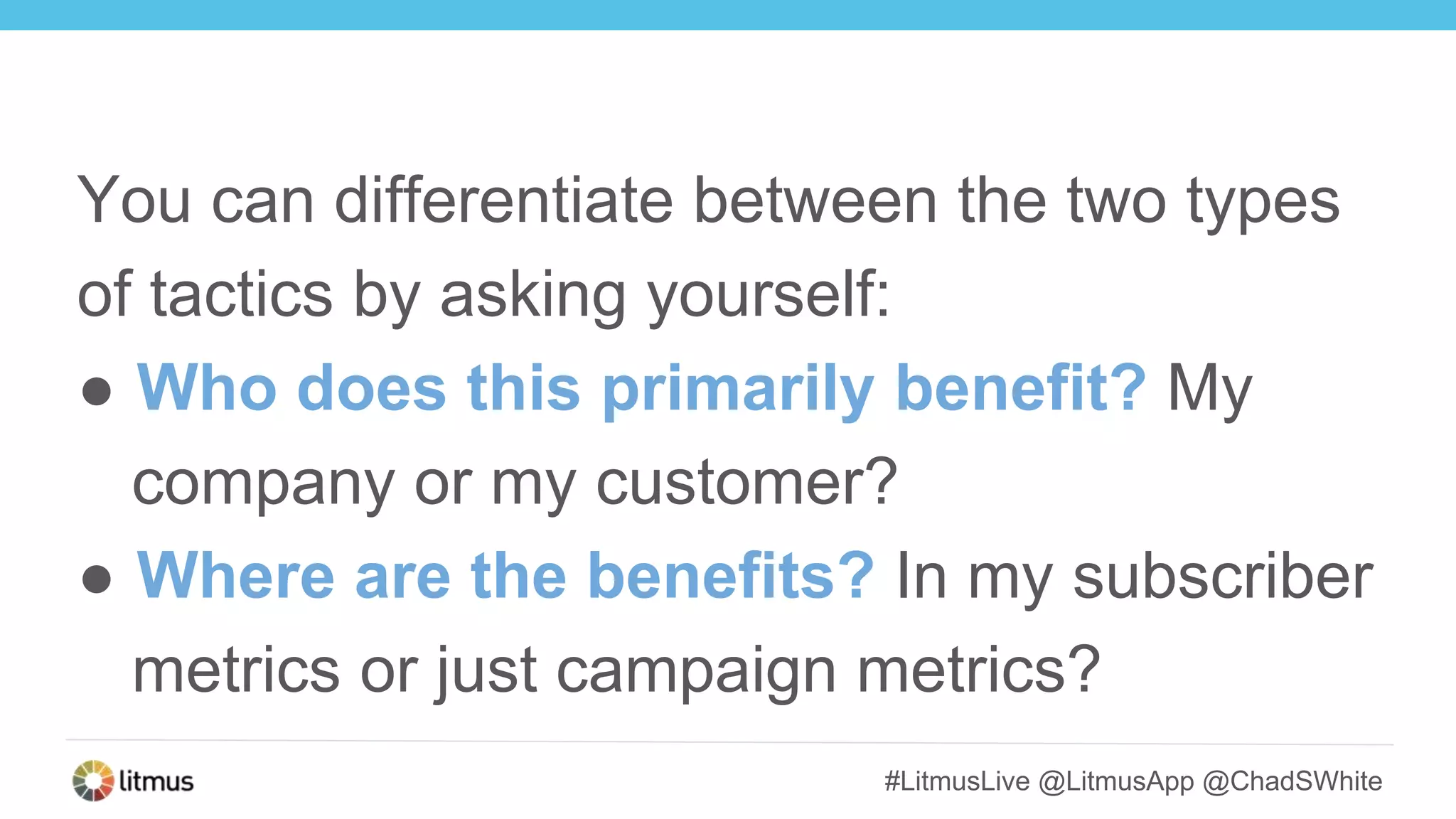 #LitmusLive @LitmusApp @ChadSWhite
You can differentiate between the two types
of tactics by asking yourself:
● Who does this primarily benefit? My
company or my customer?
● Where are the benefits? In my subscriber
metrics or just campaign metrics?
 