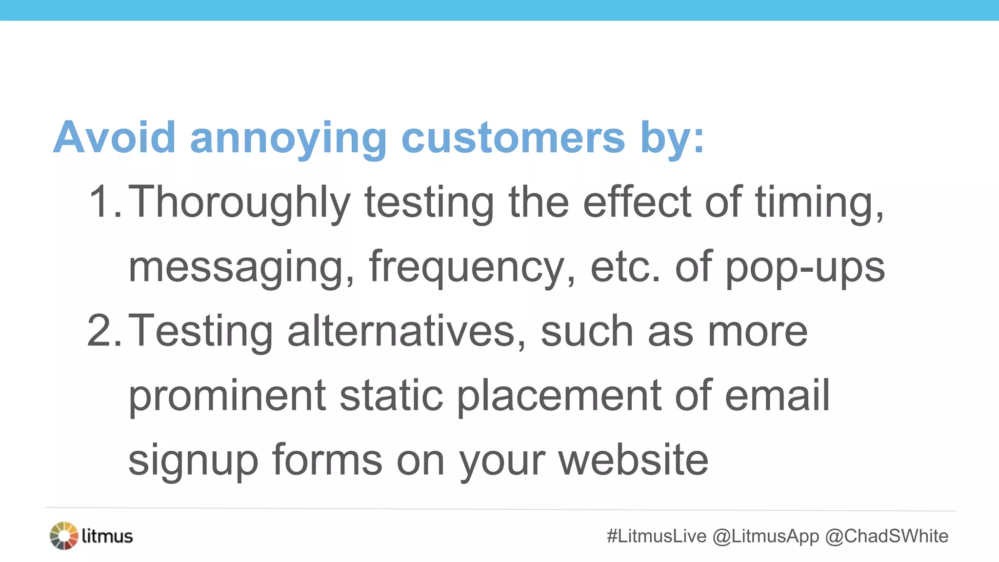 #LitmusLive @LitmusApp @ChadSWhite
Avoid annoying customers by:
1.Thoroughly testing the effect of timing,
messaging, frequency, etc. of pop-ups
2.Testing alternatives, such as more
prominent static placement of email
signup forms on your website
 