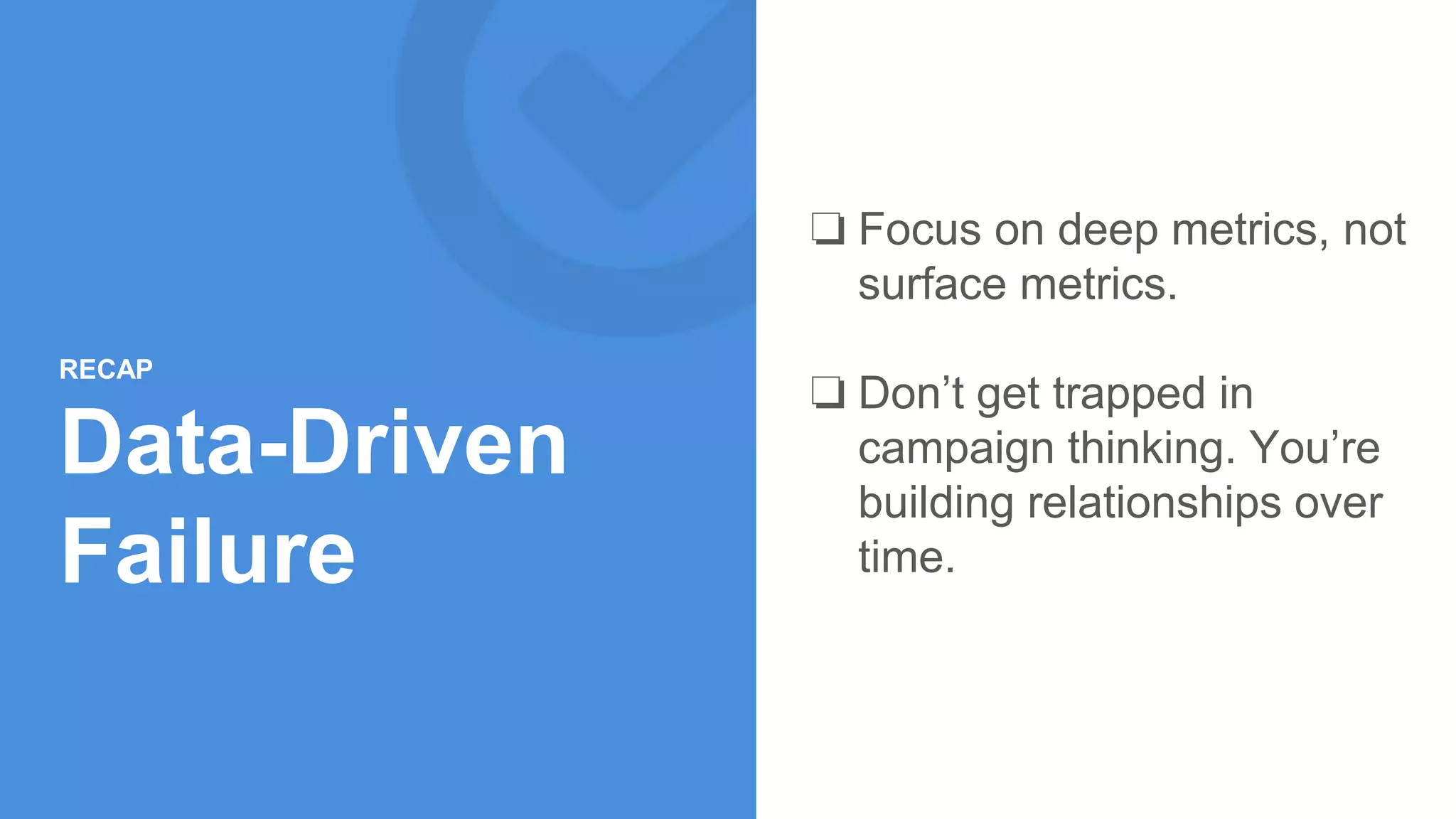 ❏ Focus on deep metrics, not
surface metrics.
❏ Don’t get trapped in
campaign thinking. You’re
building relationships over
time.
RECAP
Data-Driven
Failure
 