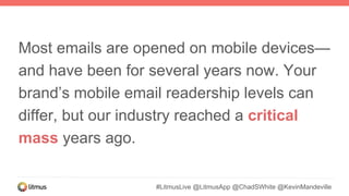 Most emails are opened on mobile devices—
and have been for several years now. Your
brand’s mobile email readership levels can
differ, but our industry reached a critical
mass years ago.
#LitmusLive @LitmusApp @ChadSWhite @KevinMandeville
 