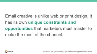 Email creative is unlike web or print design. It
has its own unique constraints and
opportunities that marketers must master to
make the most of the channel.
#LitmusLive @LitmusApp @ChadSWhite @KevinMandeville
 