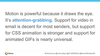 #LitmusLive @LitmusApp @ChadSWhite @KevinMandeville
Motion is powerful because it draws the eye.
It’s attention-grabbing. Support for video in
email is decent for most senders, but support
for CSS animation is stronger and support for
animated GIFs is nearly universal.
 