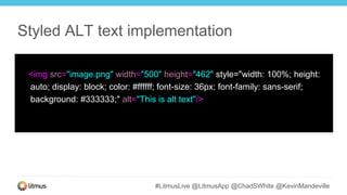 #LitmusLive @LitmusApp @ChadSWhite @KevinMandeville
<img src="image.png" width="500" height="462" style="width: 100%; height:
auto; display: block; color: #ffffff; font-size: 36px; font-family: sans-serif;
background: #333333;" alt="This is alt text"/>
Styled ALT text implementation
 