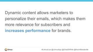 #LitmusLive @LitmusApp @ChadSWhite @KevinMandeville
Dynamic content allows marketers to
personalize their emails, which makes them
more relevance for subscribers and
increases performance for brands.
 