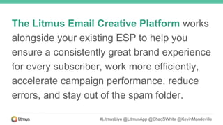 The Litmus Email Creative Platform works
alongside your existing ESP to help you
ensure a consistently great brand experience
for every subscriber, work more efficiently,
accelerate campaign performance, reduce
errors, and stay out of the spam folder.
#LitmusLive @LitmusApp @ChadSWhite @KevinMandeville
 