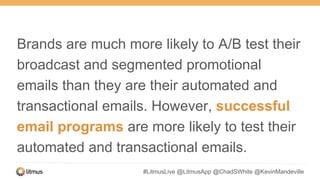 #LitmusLive @LitmusApp @ChadSWhite @KevinMandeville
Brands are much more likely to A/B test their
broadcast and segmented promotional
emails than they are their automated and
transactional emails. However, successful
email programs are more likely to test their
automated and transactional emails.
 