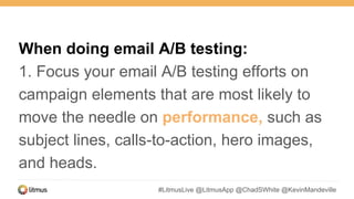#LitmusLive @LitmusApp @ChadSWhite @KevinMandeville
When doing email A/B testing:
1. Focus your email A/B testing efforts on
campaign elements that are most likely to
move the needle on performance, such as
subject lines, calls-to-action, hero images,
and heads.
 