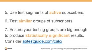 #LitmusLive @LitmusApp @ChadSWhite @KevinMandeville
5. Use test segments of active subscribers.
6. Test similar groups of subscribers.
7. Ensure your testing groups are big enough
to produce statistically significant results.
Consider abtestguide.com/calc/
 