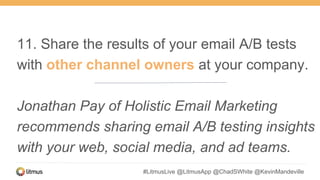 #LitmusLive @LitmusApp @ChadSWhite @KevinMandeville
11. Share the results of your email A/B tests
with other channel owners at your company.
Jonathan Pay of Holistic Email Marketing
recommends sharing email A/B testing insights
with your web, social media, and ad teams.
 