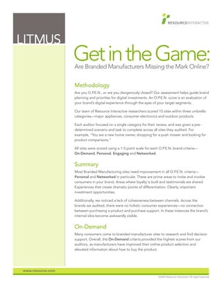 LITMUS
                   Get in the Game:
                   Are Branded Manufacturers Missing the Mark Online?

                   Methodology
                   Are you O.P.E.N., or are you dangerously closed? Our assessment helps guide brand
                   planning and priorities for digital investments. An O.P.E.N. score is an evaluation of
                   your brand’s digital experience through the eyes of your target segments.

                   Our team of Resource Interactive researchers scored 15 sites within three umbrella
                   categories—major appliances, consumer electronics and outdoor products.

                   Each auditor focused on a single category for their review, and was given a pre-
                   determined scenario and task to complete across all sites they audited. For
                   example, “You are a new home owner, shopping for a push mower and looking for
                   product comparisons.”

                   All sites were scored using a 1-5 point scale for each O.P.E.N. brand criteria—
                   On-Demand, Personal, Engaging and Networked.


                   Summary
                   Most Branded Manufacturing sites need improvement in all O.P.E.N. criteria—
                   Personal and Networked in particular. These are prime areas to invite and involve
                   consumers in your brand. Areas where loyalty is built and testimonials are shared.
                   Experiences that create dramatic points of differentiation. Clearly, important
                   investment opportunities.

                   Additionally, we noticed a lack of cohesiveness between channels. Across the
                   brands we audited, there were no holistic consumer experiences—no connection
                   between purchasing a product and purchase support. In these instances the brand’s
                   internal silos become awkwardly visible.


                   On-Demand
                   Many consumers come to branded manufacturer sites to research and find decision
                   support. Overall, the On-Demand criteria provided the highest scores from our
                   auditors, as manufacturers have improved their online product selection and
                   elevated information about how to buy the product.




www.resource.com
                                                                        ©2009 Resource Interactive. All rights reserved.
 