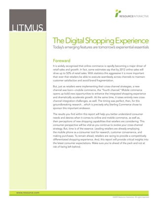 LITMUS
                   The Digital Shopping Experience
                   Today’s emerging features are tomorrow’s experiential essentials


                   Foreward
                   It is widely recognized that online commerce is rapidly becoming a major driver of
                   retail sales and growth. In fact, some estimates say that by 2012 online sales will
                   drive up to 50% of retail sales. With statistics this aggressive it is more important
                   than ever that retailers be able to execute seamlessly across channels to maintain
                   customer satisfaction and avoid brand fragmentation.

                   But, just as retailers were implementing their cross-channel strategies, a new
                   channel was born—mobile commerce, the “fourth channel.” Mobile commerce
                   opens up bold new opportunities to enhance the integrated shopping experience
                   and dramatically accelerate growth. At the same time, it raises entirely new cross-
                   channel integration challenges, as well. The timing was perfect, then, for this
                   groundbreaking research…which is precisely why Sterling Commerce chose to
                   sponsor this important endeavor.

                   The results you find within this report will help you better understand consumer
                   needs and desires when it comes to online and mobile commerce, as well as,
                   their perceptions of new shopping capabilities that retailers are considering. This
                   consumer perspective will be vital as you continue to evolve your cross-channel
                   strategy. But, time is of the essence. Leading retailers are already employing
                   the mobile phone as a consumer tool for research, customer convenience, and
                   making purchases. To remain ahead, retailers are racing to provide a competitively
                   differentiated shopping experience. And, this report will provide critical insights into
                   the latest consumer expectations. Make sure you’re ahead of the pack and not at
                   risk of being left behind.




www.resource.com
                                                                          ©2009 Resource Interactive. All rights reserved.
 