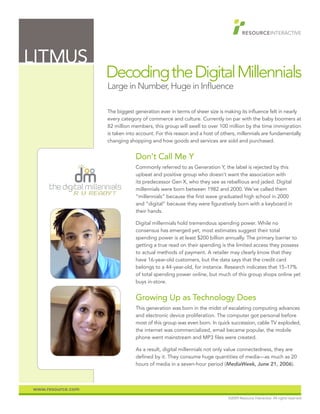 LITMUS
                   Decoding the Digital Millennials
                   Large in Number, Huge in Influence

                   The biggest generation ever in terms of sheer size is making its influence felt in nearly
                   every category of commerce and culture. Currently on par with the baby boomers at
                   82 million members, this group will swell to over 100 million by the time immigration
                   is taken into account. For this reason and a host of others, millennials are fundamentally
                   changing shopping and how goods and services are sold and purchased.


                                            Don’t Call Me Y
                                            Commonly referred to as Generation Y, the label is rejected by this
                                            upbeat and positive group who doesn’t want the association with
                                            its predecessor Gen X, who they see as rebellious and jaded. Digital
                                            millennials were born between 1982 and 2000. We’ve called them
                                            “millennials” because the first wave graduated high school in 2000
                               full color
                                            and “digital” because they were figuratively born with a keyboard in
                                            their hands.

                                            Digital millennials hold tremendous spending power. While no
                                            consensus has emerged yet, most estimates suggest their total
                                            spending power is at least $200 billion annually. The primary barrier to
                                            getting a true read on their spending is the limited access they possess
                                            to actual methods of payment. A retailer may clearly know that they
                    one color (reversed)
                                            have 16-year-old customers, but the data says that the credit card
                                            belongs to a 44-year-old, for instance. Research indicates that 15–17%
                                            of total spending power online, but much of this group shops online yet
                                            buys in-store.


                                            Growing Up as Technology Does
                                            This generation was born in the midst of escalating computing advances
                                   B&W      and electronic device proliferation. The computer got personal before
                                            most of this group was even born. In quick succession, cable TV exploded,
                                            the internet was commercialized, email became popular, the mobile
                                            phone went mainstream and MP3 files were created.

                                            As a result, digital millennials not only value connectedness, they are
                                            defined by it. They consume huge quantities of media—as much as 20
                                            hours of media in a seven-hour period (MediaWeek, June 21, 2006).



www.resource.com
                                                                                    ©2009 Resource Interactive. All rights reserved.
 