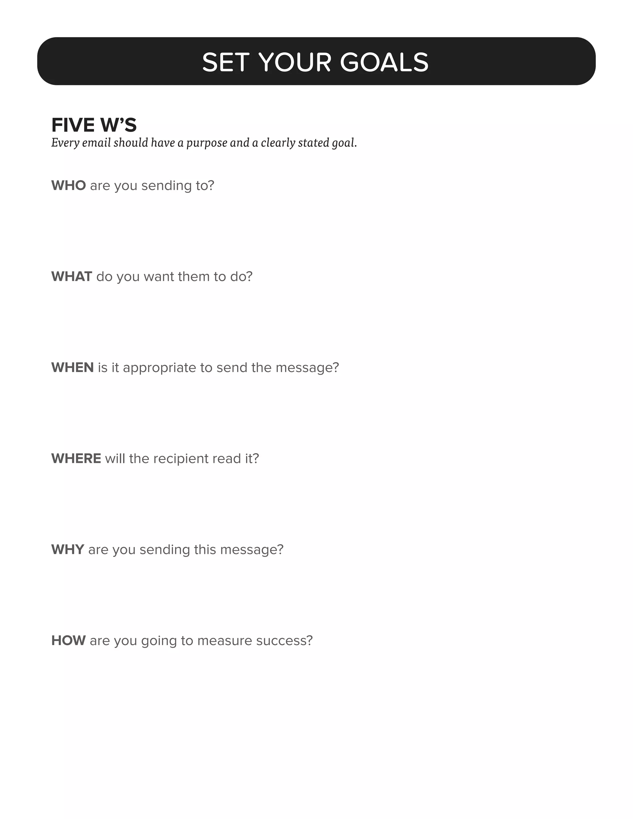 FIVE W’S
Every email should have a purpose and a clearly stated goal.
WHO are you sending to?
WHAT do you want them to do?
WHEN is it appropriate to send the message?
WHERE will the recipient read it?
WHY are you sending this message?
HOW are you going to measure success?
SET YOUR GOALS