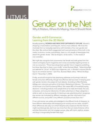 LITMUS
                   Gender on the Net
                   Why It Matters, Where It’s Missing, How It Should Work

                   Gender and E-Commerce:
                   Learning from the 3D World
                   Broadly speaking, WOMEN AND MEN SHOP DIFFERENTLY OFFLINE. Women’s
                   shopping is more hedonic and frequent, men’s is more utilitarian. We know this
                   intuitively from our everyday experience with members of our own gender and
                   the other. We confront both exaggerated and nuanced versions of this truth in the
                   media. In sitcoms, movies, and standup, there is a rich parade of stereotypes that
                   sketch the gender divide: “She be shoppin’, he be waitin’,” in the words of
                   one comedian.

                   We might also recognize that consumerism has female and male guises from the
                   volume and types of print magazines and e-zines successfully targeting women or
                   men as consumers. “There have always been gender lines in magazine publishing,
                   but these days they’re drawn more vividly,” writes Business Week. “Advertising Age
                   just selected its “A-List” of 2005’s top magazines, and...it shouldn’t surprise that the
                   top six are aimed at women.” (Jon Fine, Business Week online, “Where the Boys
                   Aren’t,” November 7, 2005)

                   Finally, we should recognize that advertising addresses and portrays male and
                   female consumers differently, though how effective ads have been in keeping pace
                   with gender trends is the subject of much debate. According to Marti Barletta,
                   AdAge.com columnist and author of the book, Marketing to Women, “The woman
                   of the house is its Chief Purchasing Officer. She makes 80% of household buying
                   decisions—including products most people think of as male-dominated, like cars,
                   computers, and consumer electronics. It’s taken advertisers in these categories a
                   while to catch on, but just recently I’m starting to see advertising which recognizes
                   that women are motivated by different messages, get their information from
                   different sources, and prefer a very different purchase process than men.”

                   If men and women are widely acknowledged to be different kinds of shoppers, to
                   have different relationships with shopping as an activity and as a value, wouldn’t
                   these differences also play out online? Despite early conjecture that the Internet
                   might neutralize gender, don’t we now know from the sum total of diverse online
                   activities that women and men engage, pursue, play, self-invent, explore, escape,
                   and shop in recognizably female/male ways?


www.resource.com
                                                                          ©2009 Resource Interactive. All rights reserved.
 
