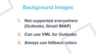 Background Images
1. Not supported everywhere
(Outlooks, Gmail IMAP)
2. Can use VML for Outlooks
3. Always use fallback colors
 