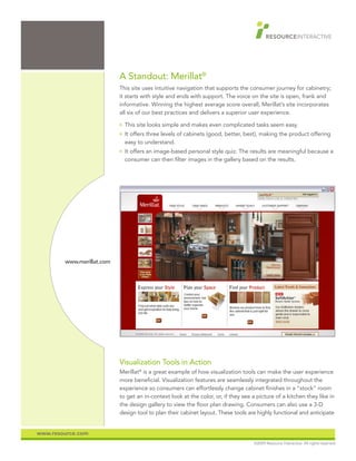 A Standout: Merillat®
                           This site uses intuitive navigation that supports the consumer journey for cabinetry;
                           it starts with style and ends with support. The voice on the site is open, frank and
                           informative. Winning the highest average score overall, Merillat’s site incorporates
                           all six of our best practices and delivers a superior user experience.
                           O   This site looks simple and makes even complicated tasks seem easy.
                           O   It offers three levels of cabinets (good, better, best), making the product offering
                               easy to understand.
                           O   It offers an image-based personal style quiz. The results are meaningful because a
                               consumer can then filter images in the gallery based on the results.




        www.merillat.com




                           Visualization Tools in Action
                           Merillat® is a great example of how visualization tools can make the user experience
                           more beneficial. Visualization features are seamlessly integrated throughout the
                           experience so consumers can effortlessly change cabinet finishes in a “stock” room
                           to get an in-context look at the color, or, if they see a picture of a kitchen they like in
                           the design gallery to view the floor plan drawing. Consumers can also use a 3-D
                           design tool to plan their cabinet layout. These tools are highly functional and anticipate


www.resource.com
                                                                                   ©2009 Resource Interactive. All rights reserved.
 