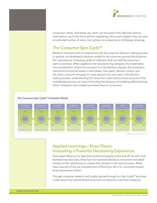 consumers’ needs. And better yet, items can be saved in the idea folio without
                                                                                  interruption—up to five items without registering. Once users register, they can save
                                                                                  an unlimited number of items, from photos to accessories to 3-D design drawings.


                                                                                  The Consumer Spin CycleSM
                                                                                  Based on interviews and our experience with the consumer decision-making process
                                                                                  in general, we developed a decision model for the consumer journey that pinpoints
                                                                                  the unproductive, frustrating cycles of indecision that can stall the consumer’s
                                                                                  path to purchase. When applied to the manufacturing category, this model takes
                                                                                  into consideration: where the consumer is in the decision process, the consumer’s
                                                                                  rational and emotional states in each phase, time spent, decision criteria, and
                                                                                  the action outcome necessary to move along to the next step in the decision-
                                                                                  making process. Understanding the consumer’s need states at each juncture of the
                                                                                  multiplestep process can mean minimizing the dizzying, immobilizing effect that big
                                                                                  ticket, infrequent and complex purchases have on consumers.



               CONSUMER SPIN CYCLESM
The Consumer Spin CycleSM A Decision Model
      A Decision Model
      TRIGGERING                            CONSIDERING                              EXPLORING                              NARROWING                              SELECTING                              PURCHASING                                  USING                              EVALUATING
 “Consumers’ Critical Question?”        “Consumers’ Critical Question?”        “Consumers’ Critical Question?”        “Consumers’ Critical Question?”        “Consumers’ Critical Question?”        “Consumers’ Critical Question?”        “Consumers’ Critical Question?”         “Consumers’ Critical Question?”



            Decision                               Decision                               Decision                               Decision                               Decision                               Decision                               Decision                                Decision
            Criteria                               Criteria                               Criteria                               Criteria                               Criteria                               Criteria                               Criteria                                Criteria




                               ACTION     >                           ACTION     >                           ACTION     >                           ACTION     >                           ACTION     >                           ACTION     >                           ACTION      >




 Decision               Decision        Decision               Decision        Decision               Decision        Decision               Decision        Decision               Decision        Decision               Decision        Decision               Decision        Decision                 Decision
 Criteria               Criteria        Criteria               Criteria        Criteria               Criteria        Criteria               Criteria        Criteria               Criteria        Criteria               Criteria        Criteria               Criteria        Criteria                 Criteria




 EMOTIONAL STATE                        EMOTIONAL STATE                        EMOTIONAL STATE                        EMOTIONAL STATE                        EMOTIONAL STATE                        EMOTIONAL STATE                        EMOTIONAL STATE                        EMOTIONAL STATE

                                                                                                                                                                                                                                                                      ©2008 Resource Interactive. All rights reserved.




                                                                                  Applied Learnings—Shaw Floors:
                                                                                  Innovating a Powerful Decorating Experience
                                                                                  Shaw asked Resource to help them build brand equity online and off. As with most
                                                                                  branded manufacturers, Shaw had not marketed directly to consumers and relied
                                                                                  heavily on their distributors to market their product to the end consumer. While
                                                                                  Shaw was one of the top manufacturers of flooring in the U.S., consumers lacked
                                                                                  brand awareness of them.

                                                                                  Through consumer research and insights gained through our Spin CycleSM purchase
                                                                                  model about how overwhelmed consumers can become in the floor shopping



www.resource.com
                                                                                                                                                                                                                                 ©2009 Resource Interactive. All rights reserved.
 