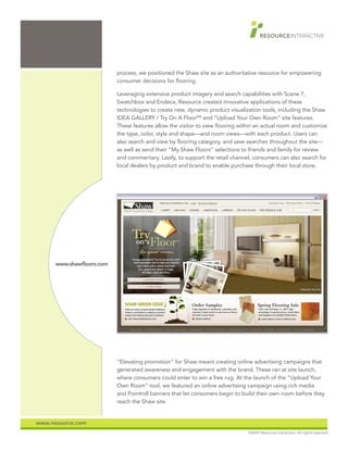 process, we positioned the Shaw site as an authoritative resource for empowering
                           consumer decisions for flooring.

                           Leveraging extensive product imagery and search capabilities with Scene 7,
                           Swatchbox and Endeca, Resource created innovative applications of these
                           technologies to create new, dynamic product visualization tools, including the Shaw
                           IDEA GALLERY / Try On A FloorSM and “Upload Your Own Room” site features.
                           These features allow the visitor to view flooring within an actual room and customize
                           the type, color, style and shape—and room views—with each product. Users can
                           also search and view by flooring category, and save searches throughout the site—
                           as well as send their “My Shaw Floors” selections to friends and family for review
                           and commentary. Lastly, to support the retail channel, consumers can also search for
                           local dealers by product and brand to enable purchase through their local store.




      www.shawfloors.com




                           “Elevating promotion” for Shaw meant creating online advertising campaigns that
                           generated awareness and engagement with the brand. These ran at site launch,
                           where consumers could enter to win a free rug. At the launch of the “Upload Your
                           Own Room” tool, we featured an online advertising campaign using rich media
                           and Pointroll banners that let consumers begin to build their own room before they
                           reach the Shaw site.


www.resource.com
                                                                                ©2009 Resource Interactive. All rights reserved.
 