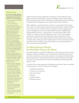 Methodology
Armed with insights gathered
from 10 years of client-related
usability and concept tests in         supply chain steps and go straight from manufacturer to buyer. With this newly
this sector, we also completed:        forged consumer communication comes new challenges, though, balancing new
O   A secondary literature review      B2C priorities with those of their channel partner relationships requires coordination
O   Web site audits                    of everything from messaging to store location-based real-time inventory.
O   Consumer interviews
The web site audits of the             Other challenges—and opportunities—stem from a mass audience that has gone
complete consumer experience           more ‘niche’ in its online searches, tastes and brand preferences. Finally, the shifting
of 41 branded manufacturers’
                                       of trust from brands to networks of friends, consumers and other experts poses
sites were in the home and
garden (plumbing fixtures,             unique challenges even to the most seasoned B2C marketer. A 2006 Edelman
cabinets, large appliances,            Study revealed that trust in a “person like me” rose from 20% in 2003 to 68%
grills, lawnmowers and                 in 2006—an increase of more than 300 percent. Also, 71% of online shoppers
countertops) and technology
                                       read reviews, making this the most widely read consumer-generated content
(consumer electronics and
personal computers) segments.          (Forrester). Consumers increasingly trust other consumers as the new truth tellers
Unlike traditional usability           and taste makers, which puts an even higher premium on the content that branded
studies, our multidisciplinary         manufacturers are providing, the way they provide it, and the way they listen to
team of designers, developers
                                       what consumers are providing them.
and strategists were tasked with
interacting with every aspect of
the site. In this way, they sought
to uncover all available features—
                                       For Manufacturers’ Brands,
even those potentially hidden          the Next Best Thing to Six Sigma
by poor navigation.
An audit questionnaire was
                                       Our audit revealed an overall lack of digital savvy, and the poorest performers were
developed to guide each auditor,       still guilty of audience-indifferent, static “brochureware.” We believe that many (if
who spent at least four hours per      not most) manufacturers view the web as tactical—not strategic and differentiating.
site, grading its ability to address
                                       We also believe that most manufacturing sites lack resources because of manage-
a number of critical functions.
                                       ment’s fear of channel conflict or their lack of understanding of what proper web
Auditors sought to answer
questions such as:                     usage can offer.
O   What is the first impression
    the manufacturer’s web site        To improve the consumer experience of branded manufacturers’ sites, we identified
    provides of its brand?             six best practices—a kind of six sigma for the category.
O   Does the site clearly and
    consistently communicate               1. Establish brand position
    what is unique and give the            2. Empower end consumers
    consumer reason to believe
    throughout the experience?
                                           3. Elicit conversation
O   Does the customer leave                4. Educate
    feeling empowered with                 5. Enable purchase
    information or tools to boldly
    choose the manufacturer’s              6. Elevate promotion
    products in the face of
    alternatives?
O   Are there mechanisms for
    communication and dialog
    between consumers and
    manufacturers?
O   Can the consumer now find
    where and how to purchase
    the products?


     www.resource.com
                                                                                              ©2009 Resource Interactive. All rights reserved.
 