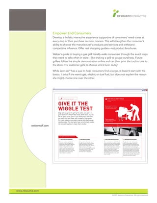Empower End Consumers
                           Develop a holistic interactive experience supportive of consumers’ need states at
                           every step of their purchase decision process. This will strengthen the consumer’s
                           ability to choose the manufacturer’s products and services and withstand
                           competitive influence. Offer real shopping guides—not product brochures.

                           Weber’s guide to buying a gas grill literally walks consumers through the exact steps
                           they need to take when in store—like shaking a grill to gauge sturdiness. Future
                           grillers follow the simple demonstration online and can then print the tool to take to
                           the store. The customer gets to choose who’s best. Gutsy!

                           While Jenn-Air® has a quiz to help consumers find a range, it doesn’t start with the
                           basics. It asks if she wants gas, electric or dual fuel, but does not explain the reason
                           she might choose one over the other.




          weberstuff.com




www.resource.com
                                                                                  ©2009 Resource Interactive. All rights reserved.
 