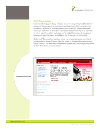 Elicit Conversation
                            Systematically engage in dialog with core consumers to gain key insights into their
                            needs and desires, as well as potential competitive threats. This interaction must
                            go beyond “registration” and demographic data collection; it must dynamically
                            encourage consumers to share their experiences and opinions as part of a process
                            to inform future innovation. Make sure you’re not just hosting a web site; you’re
                            hosting your web site guests, so build your site for people, not technology.

                            Kitchen Aid® Conversations is a place where true fans can ask about current and
                            future products, ultimately giving them the power to effect product development.
                            Weber Nation, a site dedicated to the Weber® grill fan base, encourages consumers
                            to share their stories and read others’.




     forum.kitchenaid.com




www.resource.com
                                                                                 ©2009 Resource Interactive. All rights reserved.
 