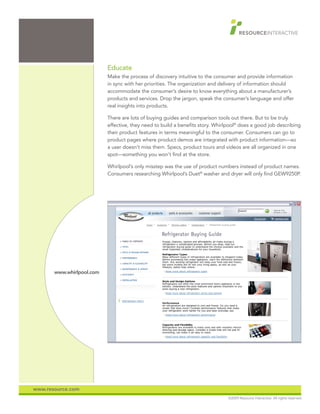 Educate
                           Make the process of discovery intuitive to the consumer and provide information
                           in sync with her priorities. The organization and delivery of information should
                           accommodate the consumer’s desire to know everything about a manufacturer’s
                           products and services. Drop the jargon, speak the consumer’s language and offer
                           real insights into products.

                           There are lots of buying guides and comparison tools out there. But to be truly
                           effective, they need to build a benefits story. Whirlpool® does a good job describing
                           their product features in terms meaningful to the consumer. Consumers can go to
                           product pages where product demos are integrated with product information—so
                           a user doesn’t miss them. Specs, product tours and videos are all organized in one
                           spot—something you won’t find at the store.

                           Whirlpool’s only misstep was the use of product numbers instead of product names.
                           Consumers researching Whirlpool’s Duet® washer and dryer will only find GEW9250P.




       www.whirlpool.com




www.resource.com
                                                                                ©2009 Resource Interactive. All rights reserved.
 