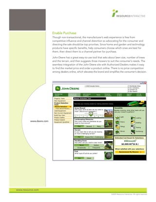 Enable Purchase
                          Though non-transactional, the manufacturer’s web experience is free from
                          competitive influence and channel distortion so advocating for the consumer and
                          directing the sale should be top priorities. Since home and garden and technology
                          products have specific benefits, help consumers choose which ones are best for
                          them, then direct them to a channel partner for purchase.

                          John Deere has a great easy-to-use tool that asks about lawn size, number of trees
                          and the terrain, and then suggests three mowers to suit the consumer’s needs. The
                          seamless integration of the John Deere site with Authorized Dealers makes it easy
                          to find the market price and order a product online. There is no price competition
                          among dealers online, which elevates the brand and simplifies the consumer’s decision.




          www.deere.com




www.resource.com
                                                                               ©2009 Resource Interactive. All rights reserved.
 