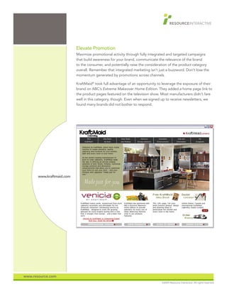 Elevate Promotion
                           Maximize promotional activity through fully integrated and targeted campaigns
                           that build awareness for your brand, communicate the relevance of the brand
                           to the consumer, and potentially raise the consideration of the product category
                           overall. Remember that integrated marketing isn’t just a buzzword. Don’t lose the
                           momentum generated by promotions across channels.

                           KraftMaid® took full advantage of an opportunity to leverage the exposure of their
                           brand on ABC’s Extreme Makeover Home Edition. They added a home page link to
                           the product pages featured on the television show. Most manufacturers didn’t fare
                           well in this category, though. Even when we signed up to receive newsletters, we
                           found many brands did not bother to respond.




       www.kraftmaid.com




www.resource.com
                                                                               ©2009 Resource Interactive. All rights reserved.
 