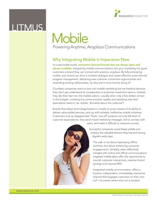 LITMUS
                   Mobile
                   Powering Anytime, Anyplace Communications

                   Why Integrating Mobile is Imperative Now
                   In a web-made world, consumers demand brands that are always open and
                   always available. Integrating mobile communications into your marketing mix gives
                   customers a brand they can connect with anytime, anyplace. By fully embracing
                   mobile, your brand can drive a constant dialogue and create effective cross-channel
                   program management, delivering new customer connection opportunities and
                   extending existing relationships. So why aren’t more brands doing it?

                   Countless companies want to dive into mobile marketing but are hesitant because
                   they don’t yet understand its complexities or potential investment returns. Instead,
                   they dip their feet into the mobile waters—usually when only a few dollars remain
                   in the budget—creating tiny communication ripples and satisfying only their
                   speculative need to ‘do mobile’. But what about the customer?

                   Brands that adopt technology based on novelty or price instead of its ability to
                   deliver value-added services, end up with isolated, ineffective mobile initiatives.
                   Customers end up disappointed. These ‘one-off’ projects not only fall short of
                   customer expectations, they send mixed marketing messages, fail to connect with
                                                  users, and make it difficult to measure success.

                                                   Successful companies avoid these pitfalls and
                                                    employ the valuable lessons they learned during
                                                     digital’s early days.

                                                       The web is not about replicating offline
                                                       activities, but about enhancing consumer
                                                       engagements. Similarly, when effectively
                                                       merged with online and offline communications,
                                                       targeted mobile plans offer the opportunity to
                                                       nourish customer interactions, maintain brand
                                                       synergy and improve ROI.

                                                       Integrated mobile communication offers a
                                                       location-independent, immediately-interactive
                                                       channel that engages customers on their own
                                                       turf—no matter where that turf is located.



www.resource.com
                                                                        ©2009 Resource Interactive. All rights reserved.
 