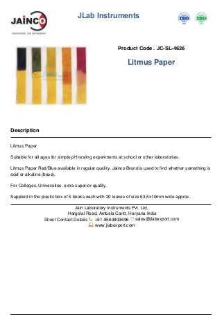 JLab Instruments
Product Code . JC-SL-4626
Litmus Paper
Description
Litmus Paper
Suitable for all ages for simple pH testing experiments at school or other laboratories.
Litmus Paper Red/Blue available in regular quality, Jainco Brand is used to find whether something is
acid or alkaline (base).
For Colleges, Universities, extra superior quality.
Supplied in the plastic box of 5 books each with 20 leaves of size 63.5x10mm wide approx.
Jain Laboratory Instruments Pvt. Ltd,
Hargolal Road, Ambala Cantt, Haryana India
Direct Contact Details +91-8569909696 sales@jlabexport.com
www.jlabexport.com
Powered by TCPDF (www.tcpdf.org)
 