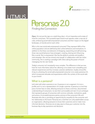 LITMUS
                   Personas 2.0
                   Finding the Connection

                   Open. It’s not just the sign on a retail shop door—it’s an imperative and a state of
                   mind for consumers. The successful open brand must operate under a new set of
                   rules, embracing social web-empowered consumers and their impact on the digital
                   landscape, on brands and on each other.

                   Who is this new social web-empowered consumer? They represent 86% of the
                   online population and are defined by their online behaviors and motivations. In
                   addition to the three core behaviors of shopping, researching and self-servicing,
                   three new social behaviors have emerged—creating, sharing and influencing.
                   She is social. She is empowered. She has the ability to activate and amplify a
                   viral campaign. She can be a brand unto herself. In collaboration with her online
                   community, she is creating a paradigm shift. She’s taking the power of brand
                   messaging into her own hands.

                   Today’s consumer isn’t necessarily more complex. The difference is that we now
                   have far more information about her, allowing us to create more compelling and
                   relevant experiences and thus increase customer satisfaction, loyalty and profits.
                   A key to unlocking the social web-empowered consumer is to create personas 2.0,
                   which incorporate attitudes and expectations within the context of the social web
                   to your brand.


                   What is a persona?
                   Let’s start with what a persona is not. A persona is not a segment. It is not a
                   profile and it is not a representation of a single customer. A persona is a tool that
                   puts a human face on data, allowing everyone to share a common, documented
                   understanding of consumers—to see them as knowable and real. It is an archetype
                   that represents groups of consumers with common attitudes, motivations, goals
                   and actions. A successful persona paints a picture of the consumer’s life and
                   illustrates who she is, providing an opportunity for empathy for the consumer and
                   her relationship to the brand. Personas are a tool that can unify stakeholders across
                   an organization, allowing everyone to know their customers and to make more
                   informed decisions. Personas are an easy way to infuse your customer into the
                   business day-to-day operations and decisions.




www.resource.com
                                                                        ©2009 Resource Interactive. All rights reserved.
 