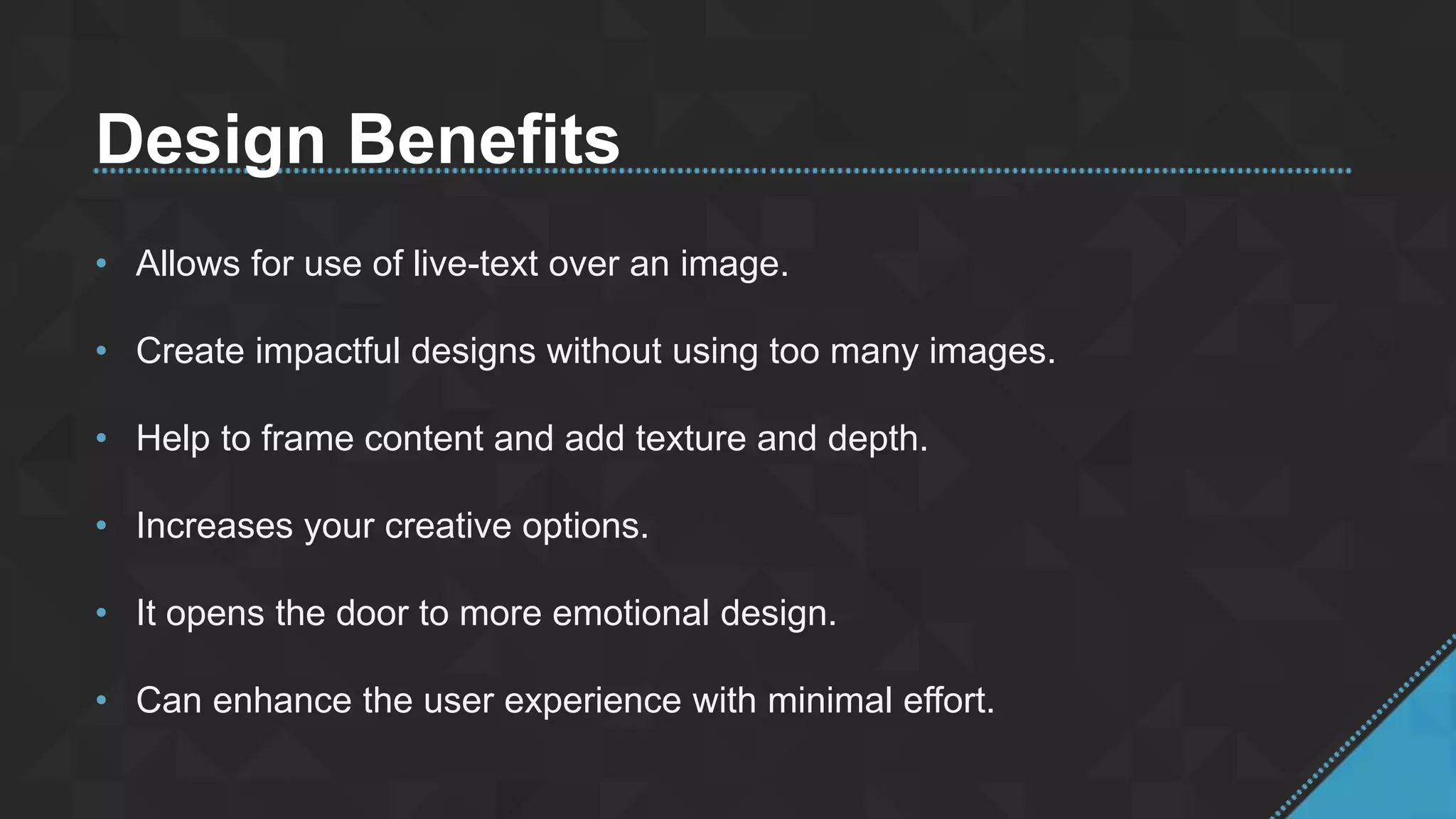Design Benefits
• Allows for use of live-text over an image.
• Create impactful designs without using too many images.
• Help to frame content and add texture and depth.
• Increases your creative options.
• It opens the door to more emotional design.
• Can enhance the user experience with minimal effort.
 